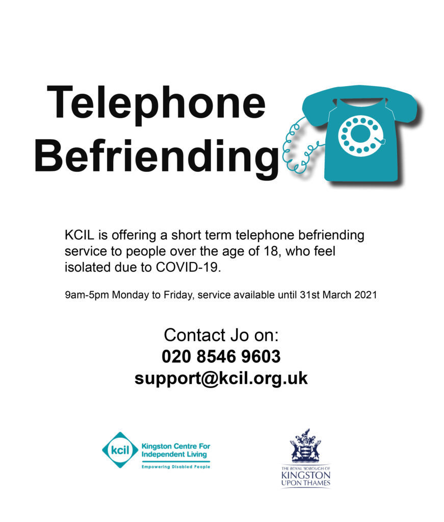 Telephone befriending - KCIL is offering a short term telephone befriending service to people over the age of 18 who feel isolated due to COVID-19, 9am to 5pm Monday to Friday, service available until 31st March 2021, contact Jo on 020 85469603 support@kcil.org.uk