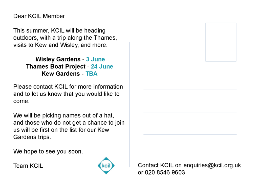 The back of the #KCILSummer postcard, the text reads 'Dear KCIL Member. This summer, KCIL will be heading outdoors, with a trip along the Thames, visits to Kew and Wisley, and more. Wisley Gardens - 3 June. Thames Boat Project - 24 June. Kew Gardens - TBA. Please contact KCIL for more information and to let us know that you would like to come. We will be picking names out of a hat, and those who do not get a chance to join us will be first on the list for our Kew Gardens trips. We hope to see you soon. Team KCIL'