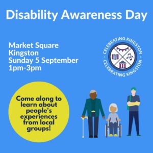 Disability Awareness Day poster, featuring illlustration of three people, one with a walking stick, one with a wheelchair and one with an invisible disability. Market Square, Kingston, Sunday 5 September, 1 - 3pm. Come along to hear about people's experiences from local groups!