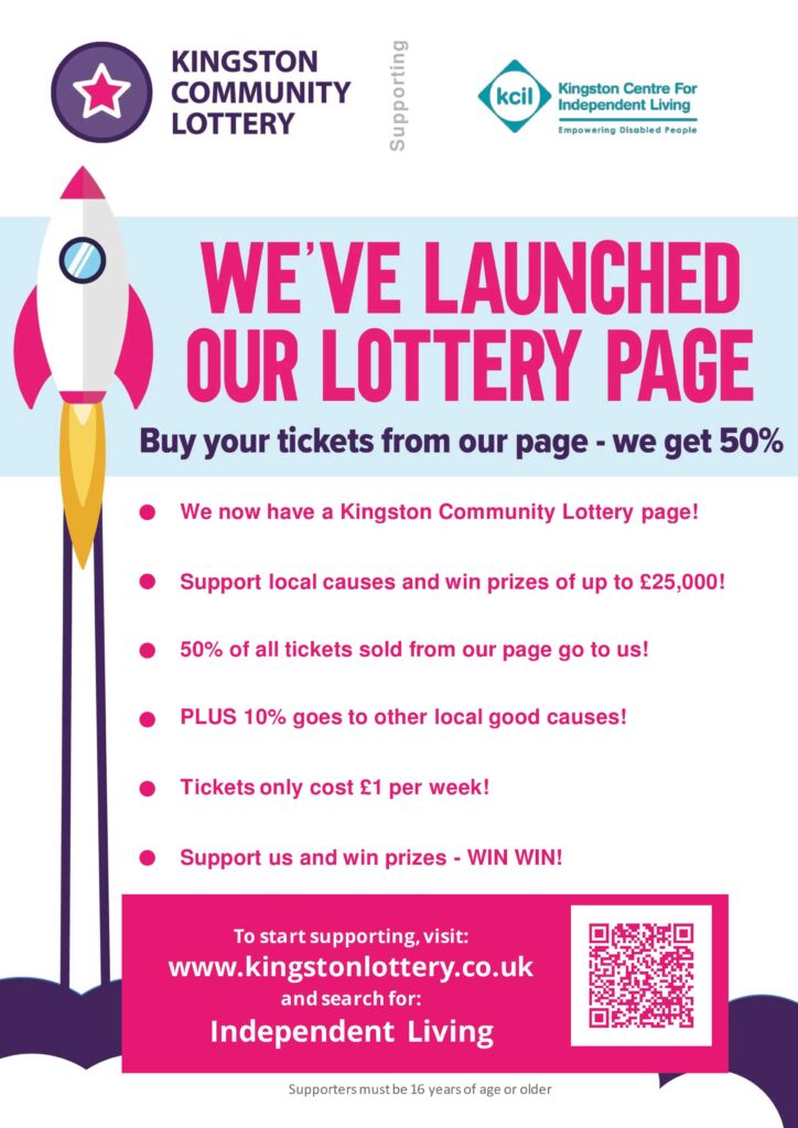 Illustration of a rocket taking off. Text reads - Kingston Community Lottery supporting KCIL. We've launched our lottery page. Buy your ticket from our page - we get 50%. We now have a Kingston Community Lottery Page! Support Local Causes and win prizes of up to £25,000! 50% of all tickets sold from our page go to us! Plus 10% goes to other local good causes! Tickets only cost £1 per week. Support us and win prizes - WIN WIN! To start supporting visit www.kingstonlottery.co.uk and search for Independent Living. Supporters must be 16 years if age or older.