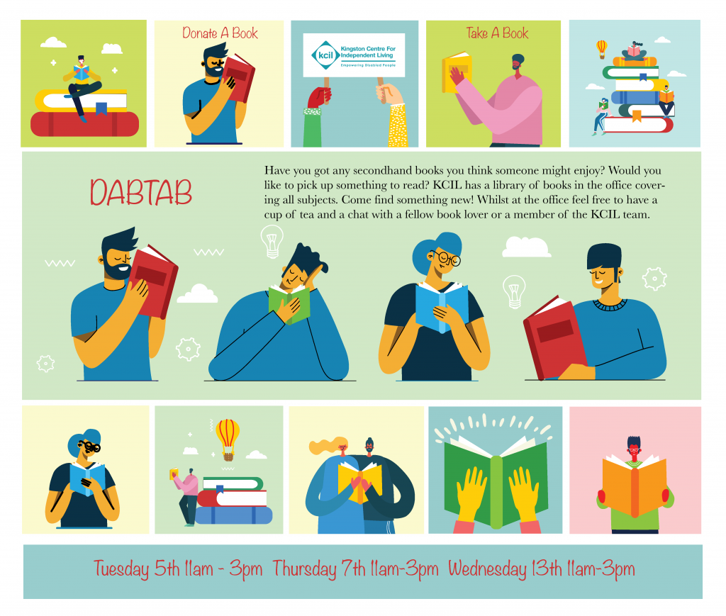 An illustration consisting of a series of small squares and bigger rectangles. Each small square features an illustration of someone reading. In some of the squares there are the words ‘Donate A Book’ and ‘Take a Book’. One of the squares has the KCIL logo. The largest rectangle features a group of people reading and the words ‘DABTAB. Have you got any secondhand books you think someone might enjoy? Would you like to pick up something to read? KCIL has a library of books in the office covering all subjects. Come find something new! Whilst in the office feel free to have a cup of tea and a chat with a fellow book lover or a member of the KCIL team’. The smaller rectangle has the words ‘Tuesday 5th 11am - 3pm, , Thursday 7th 11am-3pm, Wednesday 13th 11am-3pm.'