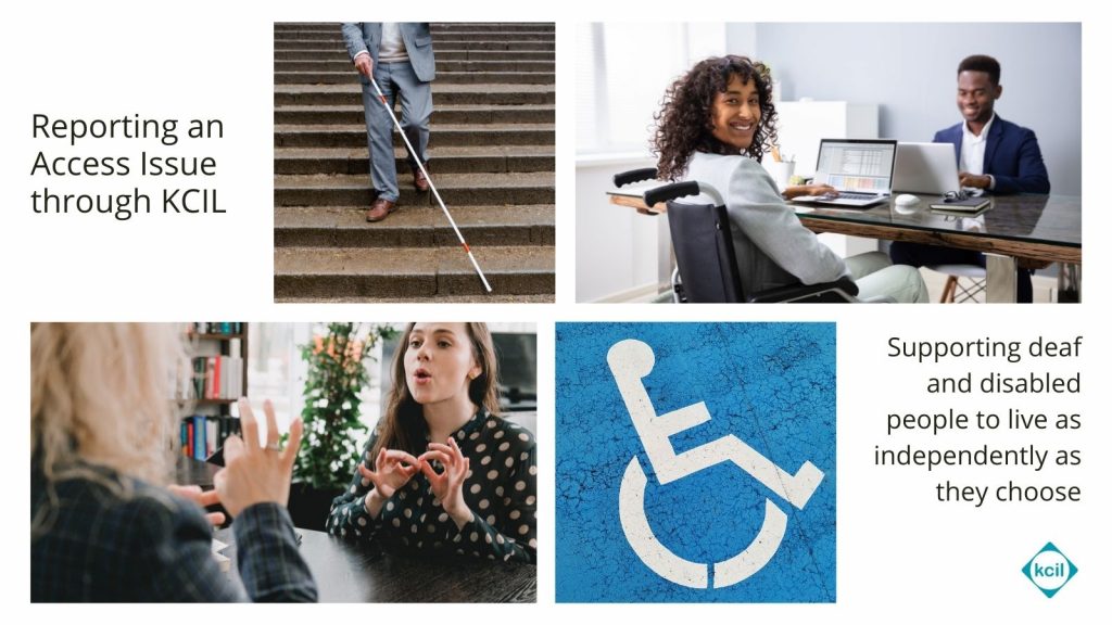 A collection of photos showing 1. a person with a white cane walking down steps 2. a young woman in an office in a wheelchair 3. two young women using BSL 4. a stencilled disability sign on a parking spot. The text reads Reporting an Access Issue through KCIL, and Supporting deaf and disabled people to live as independently as they choose