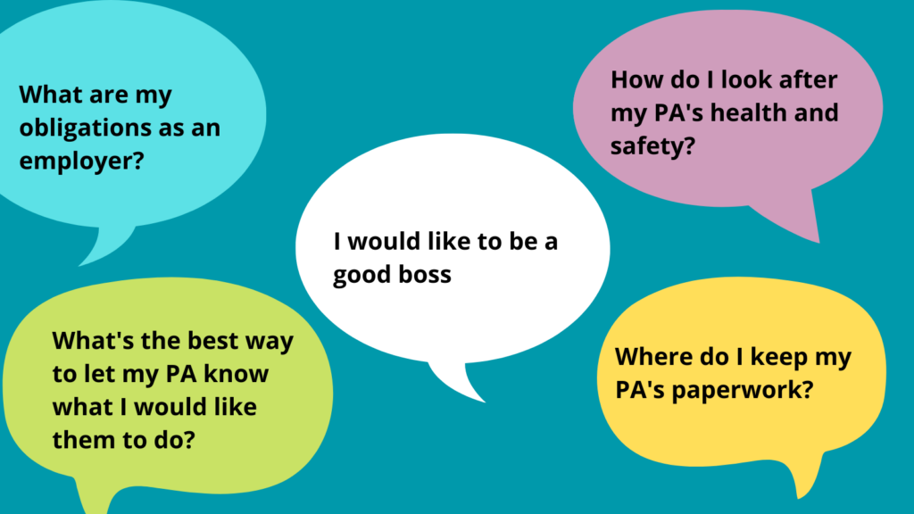 A graphic with speech bubbles, the central bubble says 'I would like to be a good boss', the top left bubble 'what are my obligations as an employer?', top right 'how do I look after my PA's health and safety?', bottom left 'How do I look after my PAs health and safety?', bottom right 'where do I keep my PAs paperwork?'