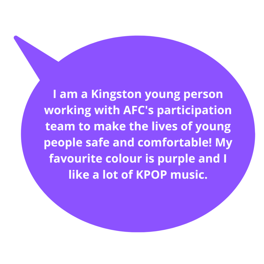 I am a Kingston young person working with AFC's participation team to make the lives of young people safe and comfortable! My favourite colour is purple and I like a lot of KPOP music.