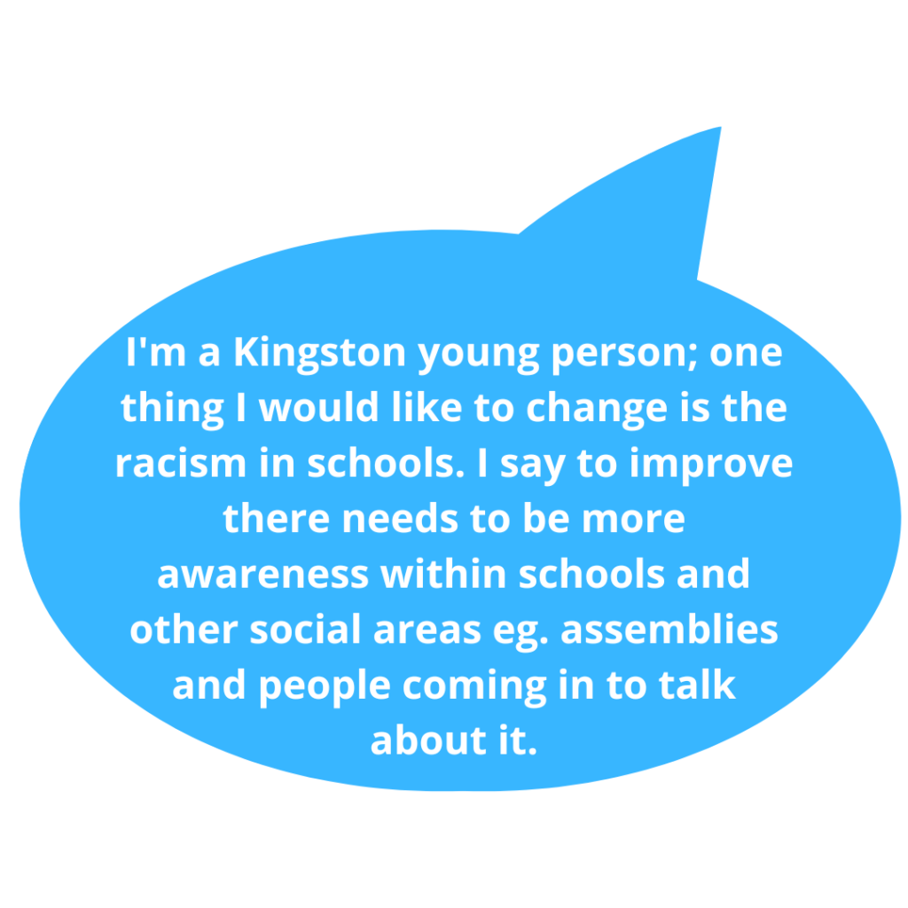 I'm a Kingston young person; one thing I would like to change is the racism in schools. I say to improve there needs to be more awareness within schools and other social areas eg. assemblies and people coming in to talk about it.