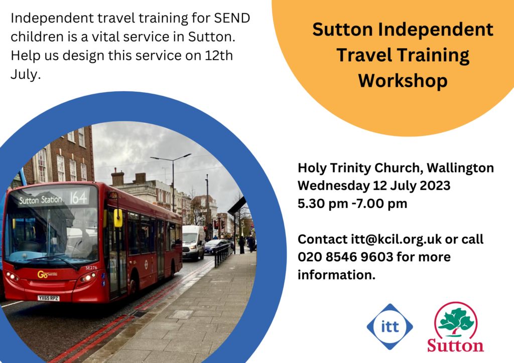 Sutton Independent Travel Training Workshop flyer: Independent Travel Training for SEND children is a vital service in Sutton. Holy Trinity Church Wallington, Wednesday 12 July, 2023, 5.30 pm - 7 pm. Contact itt@kcil.org.uk or call 020 8546 9603 for more information. Sutton ITT and Sutton Council logos, and a photo of a Sutton bus.