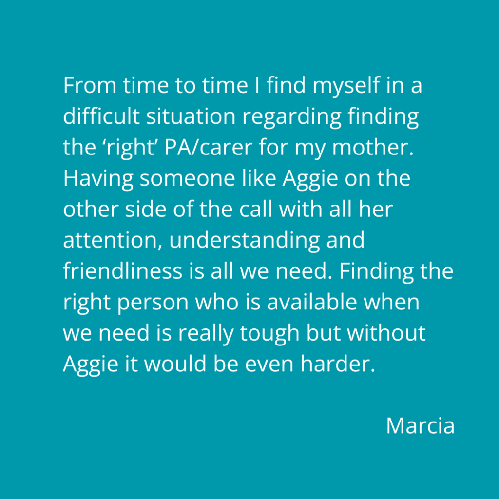 From time to time I find myself in a difficult situation regarding finding the ‘right’ PA/carer for my mother. Having someone like Aggie on the other side of the call with all her attention, understanding and friendliness is all we need. Finding the right person who is available when we need is really tough but without Aggie it would be even harder. Marcia