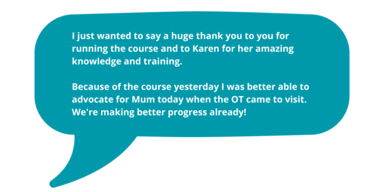 I just wanted to say a huge thank you to you for running the course and to Karen for her amazing knowledge and training. Because of the course yesterday I was better able to advocate for Mum today when the OT came to visit. We're making better progress already!'