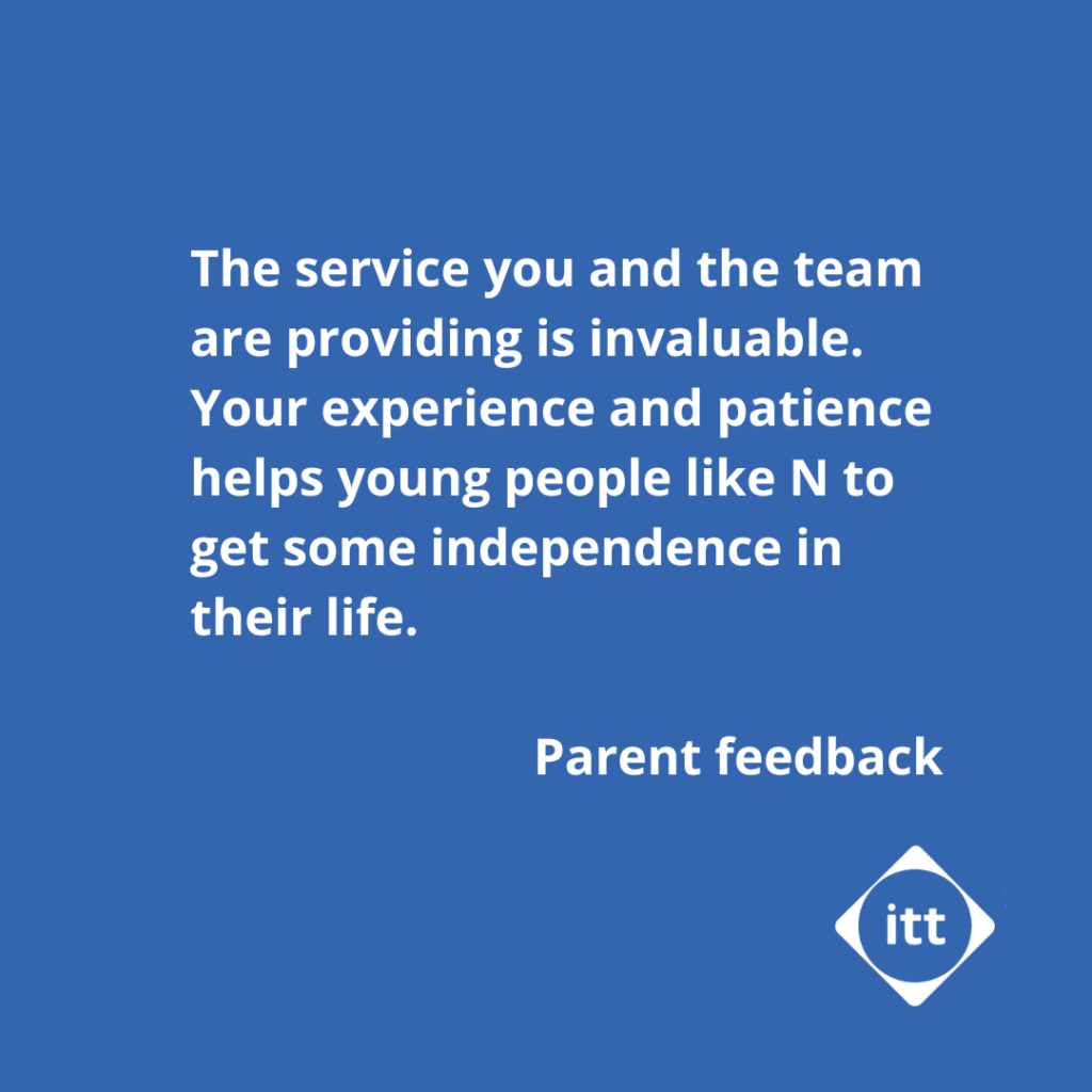 The service you and the team are providing is invaluable. Your experience and patience helps young people like N to get some independence in their life. - parent feedback