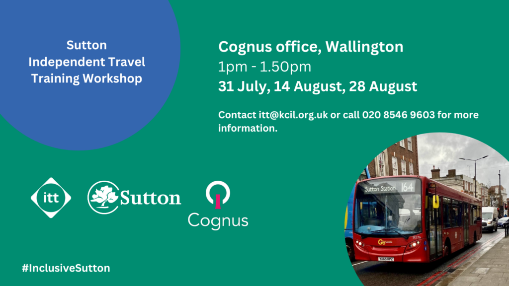 Sutton Independent Travel Training Workshop, Cognus Office, Wallington, 1pm - 1.50pm, 31 July, 14 August, 28 August. Contact itt@kcil.org.uk or call 020 8546 9603. Sutton ITT, Sutton council and Cognus logos, #InclusiveSutton