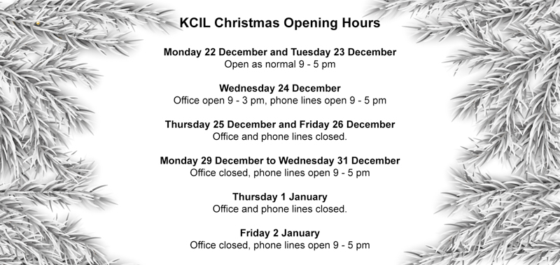 KCIL Christmas Opening Hours, Monday 22 December and Tuesday 23 December Open as normal 9 - 5 pm Wednesday 24 December Office open 9 - 3 pm, phone lines open 9 - 5 pm Thursday 25 December and Friday 26 December Office and phone lines closed. Monday 29 December to Wednesday 31 December Office closed, phone lines open 9 - 5 pm Thursday 1 January Office and phone lines closed. Friday 2 January Office closed, phone lines open 9 - 5 pm