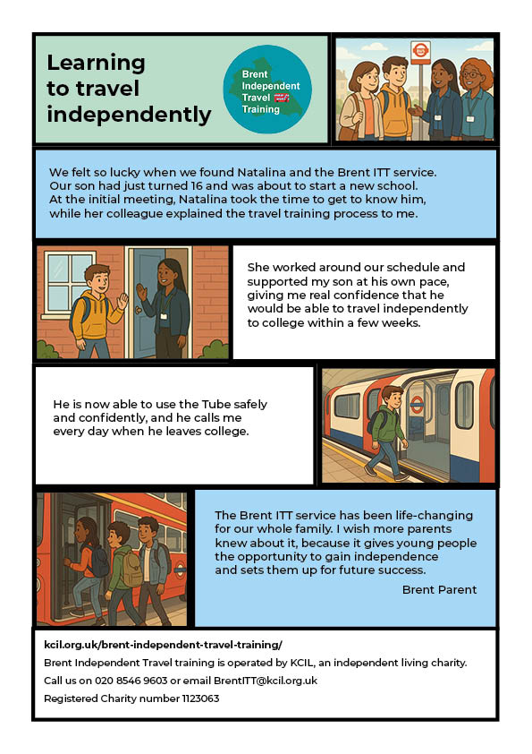We felt so lucky when we found Natalina and the Brent ITT service. Our son had just turned 16 and was about to start a new school. At the initial meeting, Natalina took the time to get to know him, while her colleague explained the travel training process to me. She worked around our schedule and supported my son at his own pace, giving me real confidence that he would be able to travel independently to college within a few weeks. He is now able to use the Tube safely and confidently, and he calls me every day when he leaves college. The Brent ITT service has been life-changing for our whole family. I wish more parents knew about it, because it gives young people the opportunity to gain independence and sets them up for future success.