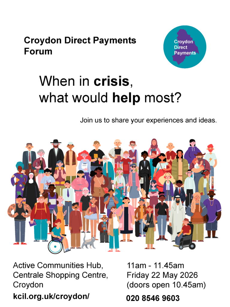 Croydon Direct Payments Forum, When in crisis, what would help most? Join us to share your experiences and ideas. Active Communities Hub, Centrale Shopping Centre, Croydon, 11am - 11.45am, Friday 22 May 2026 (doors open 10.45am), kcil.org.uk/croydon/, 020 8546 9603